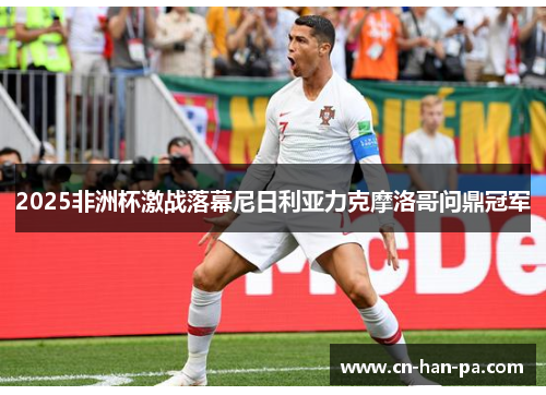 2025非洲杯激战落幕尼日利亚力克摩洛哥问鼎冠军 2025非洲杯激战落幕尼日利亚力克摩洛哥问鼎冠军