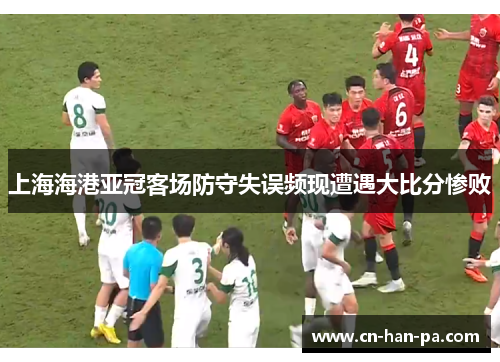 上海海港亚冠客场防守失误频现遭遇大比分惨败