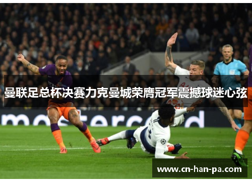 曼联足总杯决赛力克曼城荣膺冠军震撼球迷心弦 曼联足总杯决赛力克曼城荣膺冠军震撼球迷心弦