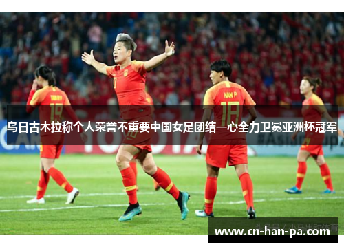 乌日古木拉称个人荣誉不重要中国女足团结一心全力卫冕亚洲杯冠军 乌日古木拉称个人荣誉不重要中国女足团结一心全力卫冕亚洲杯冠军