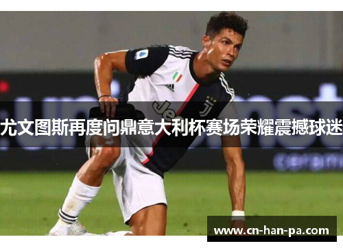 尤文图斯再度问鼎意大利杯赛场荣耀震撼球迷 尤文图斯再度问鼎意大利杯赛场荣耀震撼球迷